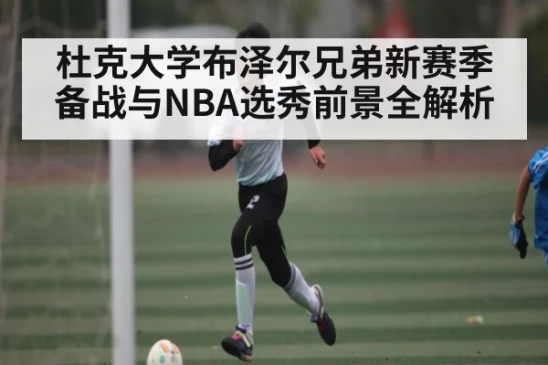 杜克大学布泽尔兄弟新赛季备战与NBA选秀前景全解析