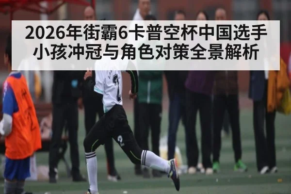 2026年街霸6卡普空杯中国选手小孩冲冠与角色对策全景解析