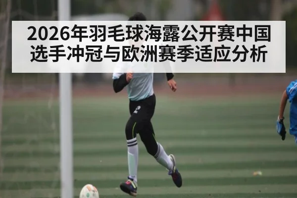 2026年羽毛球海露公开赛中国选手冲冠与欧洲赛季适应分析